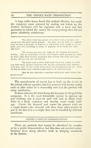 58 THE "MONEY BACK" PROPOSITION
A large coffee house found this method effective, but made
the campaii^n more personal by mailing out letters on the
dealer's stationery over his signature w-ith a hard and fast
guarantee to refund the money for every package that did not
prove absolutely satisfactory:
"You will find any grade of coffee here you want; we
carry all the well known trands. But jxxet now we want to suggest
your trying a package of Eupero--a new trend that seems to us to
have just the blending to make "it popular with those who want
the test.
"Of course you may not like it for tastes naturally
differ. But eo confident are we that Supero will please you that
we will take back broken packages and refund the full purchase
price, if you are not satisfied.
"We know some coffee will come back for there is noth-
ing that will please everyone but we are convinced that ninety-
five per cent of the trial users will be delighted with it. That
is why we make this absolute guarantee of satisfaction.
"May we not Include a package with your next order for
groceries?''
The manufacturer of course has to back up the dealer in
the refund without question, but it is assumed that no one makes
such an offer unless he is reasonably sure that the product will
caxry satisfaction.
In these schemes the letter forms the keystone of the pubh'city
campaign. It is the most formidable agency in opening up
new territory, but it must be used with care to direct every
letter to a likely customer and thereby avoid costly leak-
age. Create the demand and center the pioneer work on
a single dealer—the demand will then force other dealers to
put in the line if it is a staple that can be handled by different
merchants.
SCHEME 3—PRIVATE DEMONSTRATIONS
There are products that cannot be advertised by samples
or by a public demonstration, but this does not prevent manu-
facturers from doing effective work in bringing customersl
.to the dealers.
 