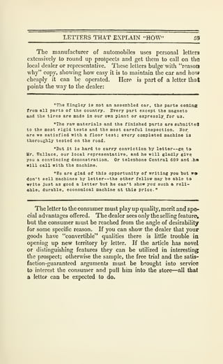LETTERS THAT EXPLAIN •HOW" 55
The manufacturer of automobiles uses personal letters
extensively to round up prospects and get tliem to call on the
local dealer or representative. These letters bulge with "reason
why" copy, showing how easy it is to maintain the car and how
cheaply it can be operated. Here is part of a letter that
points the way to the dealer:
"The Klngley is not an assembled car, tli3 parts comlns
from all parts of the country. Every part except the magneto
and the tires are made in our own plant or expressly for us.
"The raw materials and the finished parts are 8ubmi-tte4
to the most rigid teats and the most careful inspection. Hor
are we satisfied with a floor test; every completed machine l3
thoroughly tested on the road,.
"But It is hard to carry conviction by letter—go to
Ur. Wallace, our local representative, and ha will gladly give
you a convincing demonstration. Or teleohono Central 689 and .ha
will call with the machine.
"We are glad of this opportunity of writing you but V9
don't Bell machines by letter--the other fellow may be able to
write Just as good a letter but he can't show you such a reli-
able, durable, economical machine at thia price."
The letter to the consumer must play up quality, merit and spe-
cial advantages offered. The dealer sees only the selling feature,,
but the consumer must be reached from the angle of desirability
for some specific reason. If you can show the dealer that your
goods have "convertible" qualities there is littTe trouble ia
opening up new territory by letter. If the article has novel
or distinguishing features they can be utilized in interesting
the prospect; otherwise the sample, the free trial and the satis-
faction-guaranteed arguments must be brought into service
to interest the consumer and pull him into the store—all that
a letter can be expected to do.
 
