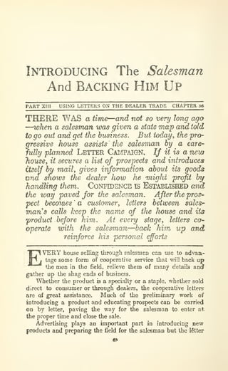 Introducing The Salesman
And Backing Him Up
PART XIII USING LETTERS ON THE DEALER TRADE CHAPTER 56
THERE WAS a time—and not so very long ago
—when a salesman was given a state WMp arm told
to go out and get the business. But today^ the pro-
gressive house assists the salesman by a care-
fully planned LETTER CAMPAIGN. If it is a new
housey it secures a list of prospects and introduces
itself by maily gives information abovi its goods
una shows the dealer Iww he -mighi profit by
haridling them. CONFIDENCE IS EsTABLBBED arid
the way paved for the salesman. After the pros-
pect bec6)ties ' a customer^ letters between sales'
vmns calls keep the name of the house and its
product before him. At every stage, letters co-
operate with the salesman—hack him up and.
reinforce his personal efforts
EVERY house selling through salesmen can use to advaa-
tage some form of cooperative service that will back up
the men in the field, relieve them of many details and
gather up the shag ends of business.
Whether the product is a specialty or a staple, whether sold
direct to consumer or through dealers, the cooperative letters
are of great assistance. Much of the preliminary work of
introducing a product and educating prospects can be carried
on by letter, paving the way for the salesman to enter at
the proper time and close the sale.
Advertising plays an important part in introducing new
products and preparing the field for the saleeman but the letter
 