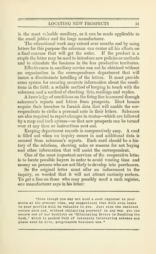 LOCATING NEW PROSPECTS 81
is the most valuable auxiliary, as it can be made applicable to
the small jobber and the large manufacturer.
The educational work may extend over months and by using
letters for this purpose the salesman can center all his efforts on
a final canvass that will get the order. If the product is a
staple the letter may be used to introduce new policies or methods
and to stimulate the business in the less productive territories.
Effectiveness in auxiliary service can not be obtained without
an organization in the correspondence department that will
insure a discriminate handling of the letters. It must provide
some system for securing accurate information about the condi-
tions in the field; a reliable method of keeping in touch with the
salesmen and a method of checking lists, mailings and replies.
A knowledge of conditions on the firing line is secured through
salesmen's reports and letters from prospects. Most houses
require their travelers to furnish data that will enable the cor-
respondents to strike a personal note in their letters. Salesmen
are also required to report changes in routes—which are followed
by a map and tack system—so that new prospects can be turned
over at any time or instructions sent out.
Keeping department records is comparatively easy. A card
is filled out when an inquiry comes in and additional data is
secured from salesmen's reports. Each card should be a his-
tory of the relations, showing sales or reasons for not buying
and other information that will assist the correspondent.
One of the most important services of the cooperative letter
is to locate possible buyers in order to avoid wasting time and
money on persons who are not likely to develop into purchasers.
So the original letter must offer an inducement to the
inquiry, so worded that it will not attract curiosity seekers.
To get a line on those who may possibly need a cash register,
one manufacturer says in his letter:
"2ven though you may not need a cash register In your
store at the present tiae, any auggestiona that will stop leaka
In your profits will ha valuahle to you. Juat sisn the enclosed
return card and, without ohligating yourself in any way, you can
secure one of our booklets on 'Elininating Errors in Handling the
Cash,' which is packed full of intensely interesting schemes and
plana used hy live, progressive husiness nen. "
 