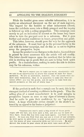 62 APPEALING TO THE DEALER'S JUDGMENT
While the booklet gives some valuable information, it is in
reality an educational document on the use of cash registers.
The request for the booklet or other inducement offered,
turns the indefinite name into a likely prospect and the inquiry
is followed up with a selling proposition. This campaign aims
merely to get an indication of interest so the house may know
when to turn the procpect over to a salesman. But it goes
further and creates confidence in house, proposition and goods.
This letter, however, should pave the way for the approach
of the salesman. It must lead up to the personal factor in the
sale with the letter campaign, and do this so as not to frighten
away the prospective buyer.
Incase the product is one that goes to the dealer, his confidence
is gained by some assurance that the article v/ill sell readily.
The letter should impress upon the merchant that he takes no
risk in stocking up on goods that are sure to bring back quick
profits. So a manufacturer, seeking to make the sale to dealers
easy for his salesman, writes:
"We don't expect you to take our word, absolutely--all
we aak ia an opportunity to prove the claims we make for these
garments. We are so confident, however, that the goods will al-
most sell themselves, that It is possible to make you this un-
usual offer: you try the goods, and we agree to take back any
unsold garments at the end of sixty days "
If the product is such that a sample can hs sent, this !3 the
strongest method of creating confidence in the goods. Thus the
selling plan of a corset manufacturer is to send samples to
prospective buyers as soon as any signs of interest is shown.
And he seeks to gain their confidence by an ''up-to-you'*
letter. A large wholesaler strikes straight at the dealer's in-
terest, by an appeal to his business judgment:
"Suppose you can't sell a big stock of these goods
right off the bat; you will sell a few, and ycu aty bo sura of
this fact: those who buy will come back again. And here is the
point; In case you find that you can use a stock of our corsota.
we will agree to advertise in your local papers and to circular-
ize the women of your com^iunity with our literature. We will
direct the trade to your Dtore If you will talco oare of It. "
 