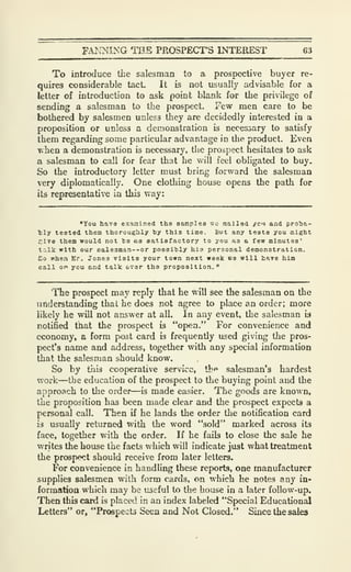 FAI^JMING THE PROSPECT'S INTEREST 63
To introduce the salesman to a prospective buyer re-
quires considerable tact. It is not usually advisable for a
letter of introduction to ask point blank for the privilege of
sending a salesman to the prospect. Few men care to be
bothered by salesmen unless they are decidedly interested in a
proposition or unless a demonstration is necessary to satisfy
them regarding some particular advantage in the product. Even
« hen a demonstration is necessary, the prospect hesitates to ask
a salesman to call for fear that he vv'ill feel obligated to buy.
So the introductory letter must bring forward the salesman
very diplomatically. One clothing house opens the path for
its representative in this way:
"You have examined the aamplea sc mailed yci and prolja-
tly tested them thoroughly by this time. But any tests you might
Cive them would not be as satiBfactory to you as a few minutes'
tcilk with our oale3man--or possibly his personal demonstration.
Co when Er. Jones visits your town next week we will tare him
call oy> you and talk over the proposition. "
The prospect may reply that he will see the salesman on the
understanding that he does not agree to place an order; more
likely he will not answer at all. In any event, the salesman i3
notified that the prospect is "open." For convenience and
economy, a form post card is frequently used giving the pros-
pect's name and address, together with any special information
that the salesman should know.
So by this cooperative service, th*> salesman's hardest
work—the education of the prospect to the buying point and the
approach to the order—is made easier. The goods are known,
the proposition has been made clear and the prospect expects a
personal call. Then if he lands the order the notification card
is usually returned with the word "sold" marked across its
face, together with the order. If he fails to close the sale he
writes the house the facts which will indicate just what treatment
the prospect should receive from later letters.
For convenience in handling these reports, one manufacturer
supplies salesmen with form cards, on which he notes any in-
formation which may be useful to the house in a later follow-up.
Then this card is placed in an index labeled "Special Educational
Letters" or, "Prospects Seen and Not Closed." Since the sales
 
