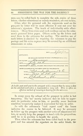 64 SMOOTHING THE WAY FOR THE SALES^LN
man inay be called back to complete the sale, copies of these
letters, whether educational or merely reminders, are sent to him.
Often after the personal call, the arguments used oa the
prospect by letter will be more effective if sent out over the
salesman's signature. The touch of indiuduality adds effect-
iveness. Many firms even send such mailings out on the sales-
man's personal letter paper. Others make up the letters and
send them to the salesman for mailing. The careless use of
such letters is checked by requiring the salesman to pay the
postage and his extra expense may be covered by an additional
commission on sales.
//VV/^
OfTLCMEK.
Wl WOULD BE PtCftSEO TO HAVE « BEPBt SE K T ATI V £ CALl
ON OUR MM
J^^^9 ^
»airiT»«r^l<AT //^^ O'CLOCK. AND EXPLAIN THE CMALLENOt ANO
8H0AI US SAMPII3 OP THE WORK DONE On THIS WACMiflC
MA«.r (S^gg^-iT^ rr^,^ -•'
C/a-Vc^^i-^g^Ky Y- ^
.
» <;g^^^l^^f , , /?-£-.
A double post card sent to the 'prospect vnih a request that he name a date
on tfie allaclied card when a representative viaij call. This is often an
effective meUwd of insuring a hearing for the salesman
In many cases the refusal of the prospect to order is but
temporary. His *'do" merely indicates that he fails to appre-
ciate its particular value to him, or possibly some business
condition temporarily makes it impractical for him to order.
So with the salesmen's "visit report card" the house
indicates the course to be followed. It may be necessary
to follow up the prospect with another series of educational let-
ters, or merely keep the prospect in touch with the proposition,
until he is in position to handle the goods.
Then when the salesman has been called back to the pros-
pect and has secured the signature on the order blank, the
 