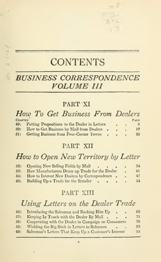 ^
H ^
3^^
CONTENTS
S BUSINESS CORRESPONDENCE
VOLUME III
PART XI
How To Get Business From Dealers
Chapter Pack
Putting Propositions to the Dealer in Letters • . 5
How to Get Business by Mail from Dealers » . . 17
Gretting Business from Four-Corner I'owns • • « 25
PART XII
How to Open New Territory by Letter
52: Opening New Selling Fields by Mail . . • . 34>
63: How Manufacturers Drum up Trade for the Dealer . 41
64: How to Interest New Dealers by Correspondence • . 47
55', Building Up a Trade for the Retailer « • • . 54
PART XIII
Usin^ Letters on the Dealer Trade
66 il Introducing the Salesman and Backing Him Up , • 60
57:. Keeping In Touch with the Dealer By Mail . . « 71
58: Cooperating with the Dealer in Campaign on Consumers 78
69: Wielding the Big Slick in Letters to Salesmen . . 88
60: Salesman's Letters That Keep Up a Customer's Interest 95
 