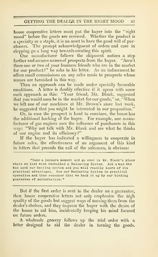 CETTING THE DEALEJl IN THE RIGHT MOOD 67
house cooperative letters must put the buyer into the "right
mood" before the goods are received. Whether the product is
a specialty or a staple, it is an asset to have the good will of pur-
chasers. The prompt acknowledgment of orders and care in
shipping go a long way towards creating this spirit.
One manufacturer follows the shipment notices a step
farther and secures names of prospects from the buyer. "Aren't
there one or two of your business friends who are in the market
for our product?" he asks in his letter. As an inducement he
ofTers small commissions on any sales made to prospects whose
names are furnished in this way.
Then an approach can be made under specially favorable
conditions. A letter is doubly effective if it opens with some
such approach as this: "Your friend, Mr. Blank, suggested
that you would soon be in the market for our goods," or, "When
we left one of our machines at Mr. Brown's store last week,
he suggested that you might be interested in our proposition."
Or, in case the prospect is hard to convince, the house baa
the additional backing of the buyer. For example, one manu-
facturer of gas engines uses the influence of purchasers in this
way: "Why not talk with Mr, Blank and see what he thinks
of our engine and its efliciency?"
If the buyer has indicated a willingness to cooperate in
future sales, the effectiveness of an argument of this kind
in letters that precede the call of the salesman, is obvious:
"Take a leiaura monent and go over to Ur. Blank's place
where we last week installed a Radiating System. Aak a tnan who
has used our heating system and you will readily lea^-n of its
practical advantages. See our Radiating System in practical
operation and then remember that we hack it up hy our hinding
guarantee of satisfaction."
But if the first order is sent to the dealer on a guarantee,
then house cooperative letters not only emphasize the uigh
quality of the goods but suggest ways of moving them from the
dealer's shelves, and they impress tlie buyer with the desire of
the house to aid him, incidentally keeping his mind focused
on future orders.
A wholesale grocery follows up the trial order with a
letter designed to aid the dealer in turning the goods.
 