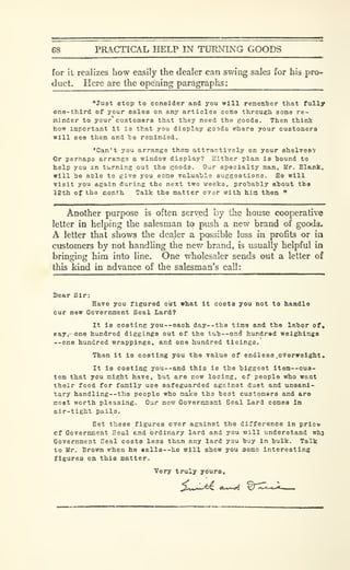 68 PRACTICAL HELP IN TUPJslNG GOODS
for it realizes how easily the dealer can swing sales for his pro-
duct. Here are the opening paragraphs:
"Ju3t Btop to consider and you will remem'ber that fully
one-third of your sales on any articles come through some re-
minder to your customers that they need the goods. Then think
how important it is that you display goods where your customers
will see them and Tae reminded.
"Can't you arrange them attractively on your shelveev
Or perhaps arrange a window display? Either plan is bound to
help you m turning out the goods. Our specialty man. Mr. Blank,
will be able to give you some valuable suggestions. He will
visit you again during the next two weeks, probably about the
12th of the conth Talk the matter over with him then "
Another purpose is often served by the house cooperative
letter in helping tlie salesman to push a new brand of goods.
A letter that shows the dealer a possible loss in profits or in
customers by not handling the new brand, is usually helpful in
bringing him into line. One wholesaler sends out a letter of
this kind in advance of the salesman's call:
Dear Sir:
Have you figured ourt what It costa you not to handle
our new Government Seal Lard?
It is costing you--each day—the time and the labor of,
eay.-one hundred diggings out of the tub--on(J hundred weighings
--one hundred wrappings, and one hundred tleings.
Then it is costing you the value of endless .overweight.
It is costing you—and this is the biggest item—cus-
tom that you might have, but are now losing, of people who want
their food for family use safeguarded against dust and unsani-
tary handling--tha people who mates the best customars and are
most worth pleasing. Our new Gove rtynont Seal Lard comes In
air-tight paila.
Set these figures over against the difference in prlco
Cf Government Seal end ordinary lard and you will understand whj
Government Seal costs less than any lard you buy in bulk. Talk
to Mr. Brown when he «alla —he will show you some interesting
figures on this matter.
Very truly yours,
 