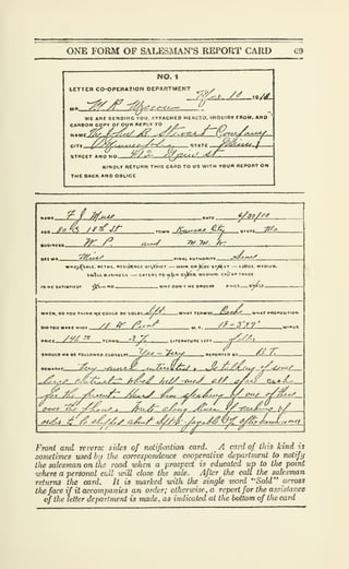ONE FORM OF SALESMAN'S REPORT CARD C9
NO. 1
LETTER CO-OPERATION PEPARTMENT
y><r-(^
_2jp-'A, /^ 19/l£.
WE An« SENOrMG YOU. «TTACH£0 HtHETO. IWQUIBV moM, ANO
CARBON COPY OF Oun «IPLV TO
^ , ^
C!T»
STRECT A NO «.r. ^/^ ^:^/2<^</
'^^-^ f
KINDLY RETURN THIS CARD TO US WITH YOUR REPORT ON
THE BACK ANO OBLIGE
<s>-^
<?^//
;^/^
^^Ui^ _,, „,„_^^
S«»K>- OUSlNtSS C*T(RS TO H^<t CI^SS. UCOIUM. CflJiAP TBAOt
V^- *V OONT He ORDCm
4 CM. DO TOU TMINK ^Z COULD BC SOLDf- ^AT PRO^osn
OIDYOU MAKE MIU9 .
// ir /^.^V /f'Sy?'
Birr yVS TC«MS '^^ -^ - t»TI«
SHOULD HI flC rOLLOWCD.CLOSILin
nCMARKS.
-f^Ju
. ncPOATco er X^TT
e^/ > . ^ /f.€;^,.^ '/-^^.y
£z:r.^A:t Atdj' A^y/-t^^ jg^ ^AJ^ G^^
-^tX /^ -jr^o.^.x/T' y^^^ 7^1^ -^^^^l-^^Ly L^^>^^ r/^.^^
<^C<rf<>'<T >^o/^ ^zA-c^ ..^lo^^ iy^-zZLajt^^ //
.c^<^ tt' t^ /f^^^/Ay ajL^
Tv.^^
Fronf Gruf reverse sides of notification card. A card of this kind ii
sometimes used by tJie corresporuknce cooperative department to notify
ilie salesman on the road wlien a prospect is educated up to the point
where a personal cull will close tJie sale. After the call the salesman
returns the card. It is marked with the single word "SoW" arross
Ike face if it accompanies an order; otlierunse,a report for the assistaiice
of the letter dejiartment is made, as indicated at tlie bottom of tlte card
 