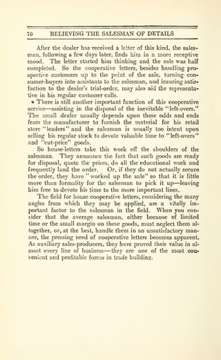 70 RELIEVING THE SALESMAN OF DETAILS
After the dealer has received a letter of this kind, the sales-
man, following a few days later, finds him in a more receptive
mood. The letter started him thinking and the sale was half
completed. So the cooperative letters, besides handling pro-
spective customers up to the point of the sale, turning con-
sumer-buyers into assistants to the salesman, and insuring satis-
faction to the dealer's trial-order, may also aid the representa-
tive in his regular customer calls.
» There is still another important function of this cooperative
service—assisting in the disposal of the inevitable "left-overs."
The small dealer usually depends upon these odds and ends
from the manufacturer to furnish the material for his retail
store " leaders " and the salesman is usually too intent up>on
selling his regular stock to devote valuable time to " left-overs
'*
and "cut-price" goods.
So house-letters take this work off the shoulders of the
salesman. They announce the fact that such goods are ready
for disposal, quote the prices, do all the educational work and
frequently land the order. Or, if they do not actually secure
the order, they have " worked up the sale" so that it is little
more than formality for the salesman to pick it up—leaving
him free to devote his time to the more important lines.
The field for house cooperative letters, considering the many
angles from which they may be applied, are a vitally im-
portant factor to the salesman in the field. When you con-
sider that the average salesman, either because of limited
time or the small margin on these goods, must neglect them al-
together, or, at the best, handle them in an unsatisfactory man-
ner, the pressing need of cooperative letters becomes apparent.
As auxiliary sales-producers, they have proved their value in al-
most every line of business —they are one of the most coa*
venient and profitable forces in trade building.
 