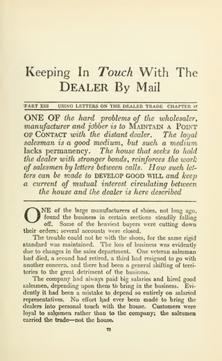 Keeping In Touch With The
Dealer By Mail
PART XIII USING LETTERS ON THE DEALER TRADE CHAPTER 57
ONE OF the hard problems of the wholesaler^
manufacturer and jobber is to Maintain a Point
OF Contact with the distant dealer. The loyal
salesman is a good medium, but such a medium,
lacks permanency. The house tliat seeks to hold
the dealer with stronger bonds, reinforces the work
of salesmen by letters between calls. How such let-
ters can be made to DEVELOP GOOD will and keep
a current of mutual interest circidating between
the house and the dealer is here described
ONE of the large manufacturers of shoes, not long ago,
found the business in certain sections steadily falling
off. Some of the heaviest buyers v/ere cutting down
their orders; several accounts were closed.
The trouble could not be with the shoes, for the same rigid
standard was maintained. The loss of business was evidently
due to changes in the sales department. One veteran salesman
had died, a second had retired, a third had resigned to go with
another concern, and there had been a general shifting of terri-
tories to the great detriment of the business.
The company had always paid big salaries and hired good
salesmen, dejiending upon them lb bring in the business. Evi-
dently it had been a mistake to depend so entirely on salaried
representatives. No effort had ever been mad6 to bring the
dealers into personal touch with the house. Customers were
loyal to salesmen rather than to the company; the salesmen
carried the trade—not the house*
71
 