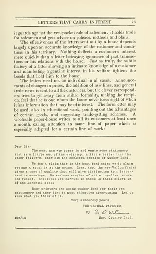 LETTERS THAT CARRY INTEREST
it guards against the vest-pocket rule of salesmen; it holds trade
for salesmen and gets advice on policies, methods and plans.
The effectiveness of the letters sent out by a house depends
largely upon an accurate knowledge of the customer and condi-
tions in his territory. Nothing deflects a customer's interest
more quickly than a letter betraying ignorance of past transac-
tions or his relations with the house. Just as truly, the subtle
flattery of a letter showing an intimate knowledge of a customer
and manifesting a genuine interest in his welfare tightens the
bonds that hold him to the house.
The letters need not be individual in all cases. Announce-
ments of changes in prices, the addition of new lines, and general
trade news is sent to ail the customers, but the clever correspond-
ent tries to get away from stilted formality, making the recipi-
ent feel that he is one whom the house never loses sight of when
it has information that may be of interest. The form letter may
be used, also, in educational work, pointing out the advantages
of certain goods, and suggesting trade-getting schemes. A
wholesale paper-house writes to all its customers at least once
a month, calling attention to some line of paper which is
especially adapted for a certain Hne of work:
Dear Sir-
The next man who comes in and wants some stationery
that is a little out of the ordinary, a little better than the
other fellow's, show him the enclosed samples of Quaker Bond.
We don't claim this is the best bond made: we do claim
you can't equal it at the price. Then. too. the new Vellum finish
gives a tone of quality that will give distinction to a letter-
head or envelope. We enclose samples of white, opaline, azure
and rusaet. Envelopes are carried In stock in these colors in
6i and Baroni&l sizes
Many printers are using Quaker Bond for their own
stationery and they find it most effective advertising Let us
know what you think of it.
Very sincerely yours,
THE CEilTEAl PAPEH CO.
By 3-^ (i? h/.SLc—
^
UDW/LK ligr. Country Icpt.
 