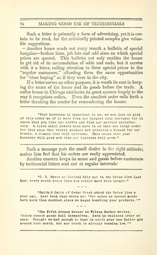 74 MAKING GOOD USE OF TESTIMONIALS
Such a letter is primarily a form of advertising, yet it is cer-
tain to be read, for the artistically printed samples give valua-
ble suggestions.
— Another house sends out every month a bulletin of special
bargains—broken lines, job lots and odd sizes on which special
prices are quoted. This bulletin not only enables the house
to get rid of its accumulation of odds and ends, but it carries
with it a letter, calling attention to these special prices to the
"'regular customers," affording them the same opportunities
for "close buying" as if they were in the city.
If a letter serves no other purpose, it is worth its cost in keep-
ing the name of the house and its goods before the trade. A
coffee house in Chicago attributes its great success largely to the
way it recognizes orders. Even the smallest order calls forth a
letter thanking the sender for remembering the house:
"Your 'business is important to us; we are just as glad
of this order as if it were from our largest city customer for it
shows that you like our coffee and find our service satisfac-
tory. A dozen small orders mean more to us than one large order
for they mean that twelve dealers are creating a demand for our
trands, a demand that will increase. This means that your
businece will grow and then our husiness will grow.
"
Such a message puts the small dealer in the right attitude;
makes him feel that his orders are really appreciated.
Another concern keeps its name and goods before customers
by testimonial letters sent out at regular intervals:
"0. L. Kason at CanJral City put In the Union line l»3t
Kay; every montli since then hie orders have been larger."
"SiaitlL.& Smith of Cedar Creek added the Union line a
year ago^ Last week they wrote ui): 'Our sales on canned goods
have more t^an doubled since wo began handling your products. •"
"The Vittb. ATenue Crooer at Vilson Harbor writes:
*Union canned goods ffell themseJ.vea. Send us enclosed order at
once. Thought we had enough to last ub until your man Butler got
around next month, but our stock la already running low. •
'
 