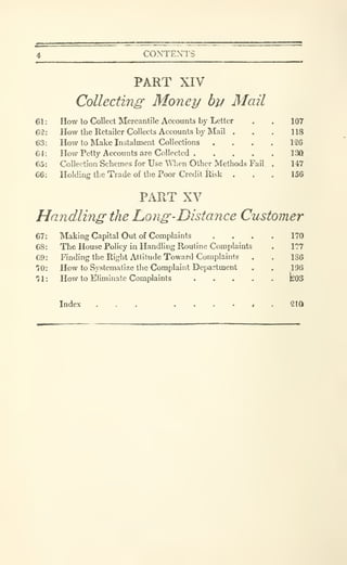 CONTEXTS
PART XIV
Collecting' Money by Mail
How to Collect Mercantile Accounts by Letter
How the Retailer Collects Accounts bj' Mail .
How to Make Instalment Collections .
How Petty Accounts are Collected .
Collection Schemes for Use When Other Methods Fail
Holdinfi the Trade of the Poor Credit Risk .
107
118
126
130
147
156
PART XV
Handling the hong-Distance Customer
Making Capital Out of Complaints
The House Policy in Handling Routine Complaints
Finding the Right Attitude Toward Complaints
How to Systematize the Complaint Department
How to Eliminate Complaints . . . .
170
177
136
196
bos
Index ... ...... 210
 