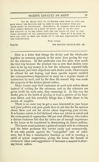 MAKING LOYALTY AN ASSET 77
Our Ur. Bates will t'e in Eelsey next week to tell you
more atout the Resisto and to talk to any builders whom you
think might be interested. Meanwhile, we suggest that you soak
this sample Resisto in a pail of water, put it in the fire
and subject it to any other test you can think of just to con-
vince yourself of its Indestructibility. Then we'd be glad to
have you tell us what you think of it and got expressions from
the contractors.
Very truly,
WLK/TR. THE RESISTO SHINGLE MFG. CO.
Here is a letter that brings the dealer and the wholesaler
together on common ground, at the same time paving the way
for the salesman. In this particular case few sales were made
the first trip because the product was so new that dealers were
slow to tie up any money in it, but the salesman reported fully
to the house just what objections each dealer made, what excuses
he offered for not buying, and tliese specific reports enabled
the correspondence department to carry ori a regular course of
instruction by mail, and by the time the second trip was made
the majority of the dealers placed orders.
Many houses urge their customers to send rush orders direct
instead of waiting for the salesman, and as the salesmen are
given credit for such sales, they encourage it. In this way the
dealer gets in the habit of placing at least a portion of his busi-
ness direct, and this naturally brings him a little closer to his
source of supplies.
There is no surer way to get a man interested in your house
and your policies and your goods than to ask him for his opinion
about them and ask for advice about improving your service.
It is human nature to feel flattered when our advice is asked and
the correspondent approaches 100 per cent efficiency who makes
a distant customer feel that his views are of enough importance
to the house to be considered in determining its future policies.
The house must maintain a point of contact with its customers
and the letter performs this service easily and economically.
It not only guards against the "vest-pocket" rule of sales-
men, but it has a constructive function as well in creating a
spirit of actual cooperation, giving the house the benefit of
customers' ideas and suggestions—it becomes a magnet in draw-
ing future orders.
 