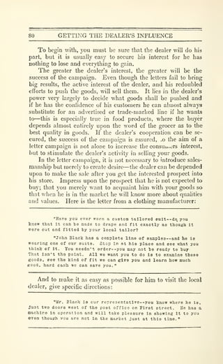 80 GETTING THE DEALER'S INFLUENCE
To begin with, you must be sure that the dealer will do his
part, but it is usually easy to secure his interest for he has
nothing to lose and everything to gain.
The greater the dealer's interest, the greater will be the
success of the campaign. Even though the letters fail to bring
big results, the active interest of the dealer, and his redoubled
efforts to push the goods, will sell them. It lies in the dealer's
power very largely to decide what goods shall be pushed and
if he has the confidence of his customers he can almost always
substitute for an advertised or trade-marked line if he wants
to—this is especially true in food products, where the buyer
depends almost entirely upon the word of the grocer as to the
best quality in goods. If the dealer's cooperation can be se-
cured, the success of the campaign is assured, .o the aim of a
letter campaign is not alone to increase the consuu.crs interest,
but to stimulate the dealer's activity in selling your goods.
In the letter campaign, it is not necessary to introduce sales-
manship but merely to create desire—the dealer can be depended
upon to make the sale after you get the interested prospect into
his store. Impress upon the prospect that he is not expected to
buy; that you merely want to acquaint him with your goods so
that when he is in the market he will know more about qualities
and values. Here is the letter from a clothing manufacturer:
"Ha^e you ever worn a custom tailored Bult--do, you
know that it can te made to drape and fit exactly as though it
were cut end fitted ty your local tailor?
"John Black has a complete line of sample3--and be la
wearing one of our suite. Stop in at his place and see what you
think of It. You needn't order--you may not be ready to huy
That Isn't the point. All we want you to do is to examine these
goods, see the kind of fit we can give you and learn how much
Kood, hard casb we can save you.
"
And to make it as easy as possible for him to visit the local
dealer, give specific directions:
"llr. Blank is our repre3entativ0--you know where he is.
Just two doors west of the post office on First street. He has a
machir© in operation and will take pleasure in showing It to you
even thouKh you are not in the market Just at this time."
 
