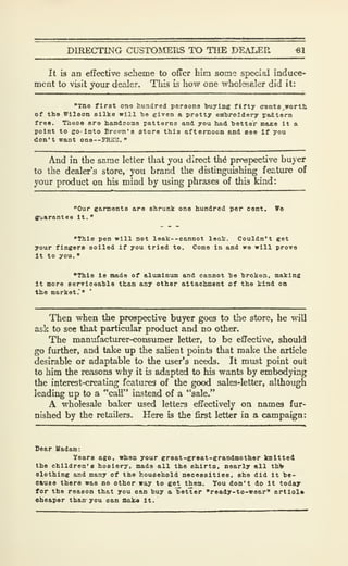DIRECTING CUSTOMERS TO THE DEALER «1
It is an effective scheme to offer him some special induce-
ment to visit your dealer. This Is how one wholesaler did it:
"xno first one hundred poroona buying fifty eronts^worth
of the Wilson silka will bo given a protty embroidery ^BJttem
free. Tieee are handsome patterns and you had better BfiJce it a
point to eo-lnto Brovm'o atore this afternoon and ooo If you
don't want one--PHiC3, "
And in the same letter that you direct th6 pmspective buyer
to the dealer's store, you brand the distinguishing feature of
your product on his mind by using phrases of this kind:
"Our gannenta are shrunk one hundred per cent. Ts
gvarantee it. "
"This pen will not leal:--cannot leak. Couldn't get
your fingers soiled if you tried to. Come In and we will prove
it to you.
"This is ntade of aluminum and cannot be broken, making
It more aerviceable than any other attachment of the kind on
the market.""
Then when the prospective buyer goes to the store, he will
ask to see that particular product and no other.
The manufacturer-consumer letter, to be effective, should
go fuilher, and take up the sahent points that make the article
desirable or adaptable to the user's needs. It must point out
to him the reasons why it is adapted to his wants by embodying
the interest-creating features of the good sales-letter, although
leading up to a "call" instead of a "sale."
A wholesale baker used letters effectively on names fur-
nished by the retailers. Here is the first letter in a campaign:
Dear Uadam:
Years ago, when your great-great-grandmother knitted
the children's hosiery, made all the shirto, nearly all th>
clothing and many of the household necessities, she did it be-
cause there was no other way to ge^ them. You don't do It today
for the reason that you can buy a better "ready-to-wear" artlol*
Cheaper than- you can fflalM it.
 