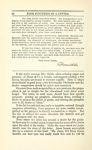 8^ FOUR FUNCTIONS OF A LETTER
The eame holds true with braad. Our grandmothers wer«
famous h re ad makers —prize winners But they worked hard and
had few of the comforts of today Eoro. ecienco. skill, machinery
and pure food laws, together with expert workmen and high grade
flour, have produced wonders In hread making. They have made it
posslhla for you to buy bread cheaper than you can make it You
can saTO your atrength, your tlme--and money.
Brown & Co brands
—
Perfection. Butternut Pioneer and
Spoolal--are the appetizing results of long and progressive
bread mstking the cleanest of workrooms, the latest machinery,
large autoiratio ovens and equipment that allows the lowest cost
In tha making, and consequently the lowest cost to you.
If you buy broad, instead of makinff it, you want only the
best —it costs no more than the other kinds A trial «ill con-
vince you that oura is tha best Call up tha Fourth Avenue Groc-
ery, which sells our brands and have aomo daXlvered—do it irhen
you order your groceries tomorrow
Very truly youre.
If the dealer reminds Mrs Smith, when ordering sugar and
potatoes of Blank & Co.'s breads, aad suggests sending a few
loaves, the sales are bound to increase rapidly. Here is where
there should be good team work between the wholesaler and the
dealer^ cooperation should be active and consistent.
On some Unes, such as specialties or new products, the propo*
sitioa is not so simple, for the educational work takes much
longer. The letter, in such cases, should have four specific
purposes: picking up prospects, educating them, creating a
desire to possess the article or goods, and turning the prospects
over to the dealer to "close."
If the list is a selected one, such as inquiries secured through
magazine advertising, these purposes are more readily accom-
plished as the prospect is already interested to a degree. But
the aim is always the same: stimulate the interest and get
the prospect into the store.
Even where the letter has created a desire for the goods
its force may be wasted unless it impresses the name of the dealer
upon the mind of the reader. Make the name stand out prom-
inently near the close of the letter. Some houses accomplish
this by a sentence of this kind: "Mr. Jones, 212 Main Street,
handles our line—^you can easily reach him and he will be
 
