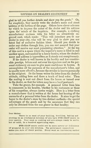 LETTERS ON DEALER'S STATIONERY 8*
glad to tell you further details and show you the goods." Or,
lor simplicity, they merely write the dealer's name and street
(address at the bottom of the page; Others have clever schemes
by which to impress the name of the dealer and his address
upon the' minds- of the inquirers. For example, a clothing
manufacturer encloses with his letter an attractively en-
graved card, which reads: "This will introduce you to our
dealer in your city, who will be very glad to show you our
latest line of exclusive fashion ideas. Should you decide to
order any clothes through him, you can rest assured that your
o»der will receive our most painstaking attention." At the top
of this card is a space where the inquirer's name is filled in and
another space, surrounded by a heavy border, where the dealer's
name and address is typewritten so it stands out conspicuously.
If the dealer is well known in his locality and has consider-
able prestige, letters sent out over his signature and on his per-
sonal stationery are sure to give more confidence to buyers. It
accomplishes all the purposes of the manufacturer's letter, and
is usually more effective, because the retailer is known personally
to the recipient. So the house writes the letter from the dealer's
attitude, adding here and there a touch of local color. Then
tlie mailing is sent out direct from the house or turned over
to the dealer, so that the letters may have a local postmark.
Take the grocer, for example. A personal letter from him
to consumers in his locality, whether to his customers or those
of his competitor, always carries weight. Here is a letter from
a manufacturer that is written at the house but bearing all the
earmarks of a personal letter from the dealer. It aims to get the
buyer to the dealer's store by two distinct methods—the special
advantages of the goods and by the assurance that they can
only be obtained from the one grocer in that locality:
Dear Uadam:
There la no need of your tioillng. broiling, baking and
atewlng In aa overheated kitchen If you have BVBR-READY meats in
your pantry. They need no cooking and are always ready to serve,
hot or oold, in a hundred appetizing ways.
BVBR-READY meats could not be more savory or delicious
If prepared in your own kitchen. The government inspection
makes you sure of their purity. Every week an increasing number
 