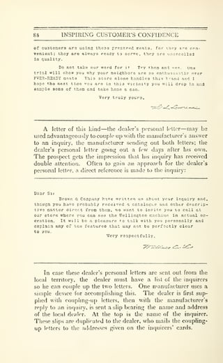 84 INSPIRING CUSTOMERS CONFIDENCE
of custonera ars using theas prepered ireata. for t.hpy are cnn-
venlent; thoy are always ready to serve, thpy are unexcellsd
In quality.
Do not take our word for it Try them anl -Re. one
trill will show you why your nelijhbors are so ent hu 3 i as t It- o^er
FVER-RSADY naata This store alone handles this t-and and I
hope the next time "ou are In this vicinity you will drop In and
easiple some of them and take home a can.
Very truly youra.
A letter of this kind—the dealer's personal letter—may be
used advantageously to couple up with the manufacturer's answer
to an inquiry, the manufacturer sending out both letters; the
dealer'3 personal letter going out a few days after his own.
The prospect gets the impression that his inquiry has received
double attention. Often to gain an approach for the dealer's
personal letter, a direct reference is made to the inquiry:
Bsar Sii
Brown & Cozipany have written us about ycur inquiry and,
Hiougil you havo probably received a cataloeue and other deacrlp-
tivs natter direct fron theai, we want to invite you 10 call at
our etore where you can see the Wellington cachinn in actual op-
eration. It will be a pleasure to talk with you personally and
explain any of '.aa features that may not be perfectly clear
to you.
Very respectfully.
In case these dealer's personal letters are sent out from the
local territory, the dealer must have a list of the inquirers
so he can couple up the two letters. One nianufacturer uses a
simple device for accomplishing this. The dealer is first sup-
plied with coupling-up letters, then with the manufacturer's
reply to an inquiiy, is sent a slip bearing the name and address
of the local dealer. At the top 13 tlic name of the inquirer.
These slips are duplicat<xl to the dealer, who mails the coupling-
up letters to the addresses given on the inquirers* cards.
 
