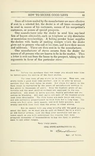 HOW TO SECURE GOOD LISTS 85
Since all letters mailed by the manufacturer are more effective
if sent to a selected list, the dealer is at all times encouraged
to send in names of his customers, names of his competitor's
customers, or names of special prospects.
One manufacturer asks the dealer to send him any local
lists of buyers obtainable, such as telephone or city directories
or association memberships, A baking powder house supplies
the dealers with books of cooking receipts which the dealer
gives out to persons who call at his store, and leave their names
and addresses. These are then sent in to the manufacturer.
One manufacturer of stoves secures from the dealer the
names of all f>ersons who are known to be in the market. Then
a letter is sent out from the house to the prospect, taking up the
arguments in favor of this particular stove:
Doar Sir:
Befora you purchase that re^ range you should take tine
to Inveetieate the merits of the Opal stovee.
The true test of any atove is In Its use. When new. one
Btovs looks a good deal like another, and it is only by actual .
eervice that the real Talue le shown. Our clcin for merit In the
Opal range is warranted "by the years of satisfactory service It
has given to thousands of uoern. Only the highest grade of ma-
terials and the most skilled vyorkiiien are employed in its con-
struction. All steel is extra quality, highly polished and re-
quires no blacking. All cast parts are made of the highest g.-ade
oast iron obtainable The fire boxes are made large and roocy
and are correctly proportioned to hold fire for a long ttiae. Ths
ovens are full size, lade square, and will bake quicker, more
evenly and with less fuel than the ovens in other stoires.
But we cannot tell you even briefly all the good points
about the Opal, so we want you to call at Samuel Smith s store
et 428 Center avenue, look the Opal over carefully and aee it
taken apart so you will understand the reasons that have
prompted thousands of householders to buy the Opal in prefer-
ence to all other ranges.
Very truly yours,
OPAL STOVE UANUFACTURirrC} CO.
By <^i4^,..^/2^^.^
Ugr. of Sales.
 