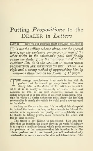 Putting Propositions to the
Dealer in Letters
PART Xt HOW TO GET BUSINESS FROM DEALERS CHAPTER 49
IT is not the selling scheme cdone^ nor ilie special
terms, nor tlie exclusive privilegey nor any of the
other tricks in the salesman's pack that finally
swing the dealer from the **prospect^' list to the
customer list; it is the MANNER IN wmcH THESE
PROPOSITIONS ARE PRESENTED TO EIM. There is a
right and a wrong method of approaching him by
mail—o5 illustrated on the following 11 pages
THE average manufacturer is so much in love with his
product that he camiot get away from it. He con-
stantly talks to the dealer of his article as an article
while it is in reality a «)mmodity of trade. His most
common as well as his most disastrous mistake in his
selling argument is to lose sight of the great fundamental prin-
ciple on which all dealer argujnents must hinge—the fact that
merchandise is merely the vehicle by which profits are conveyed
to the dealer.
As long as the manufacliirer fails to adjust his viewpoint
to that of the dealer; as long as he attempts to interest the
retailer with arguments on quality and adaptability while
he should be talking profits, sales, customers, his letters will
fail in their mission.
The reason is not difficult to understand. Stop and con-
sider that the function the dealer plays in the world of industry
is to supply a medium through which goods are conveyed from
the producer to the consumer—that his function is to dis-
ribute produce, not to use it—and you will understand why
oerchandise as mere merchandise does not interest him. The
 
