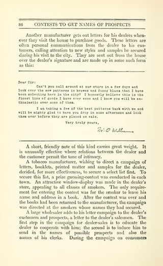 86 CONTESTS TO GET NAMES OF PROSPECTS
Another manufacturer gets out letters for his dealers when-
ever they visit the hous^ to purchase goods. These letters are
often personal communications from the dealer to his cus-
tomers, calling attention to new styles and samples he secured
during his visit to the city. They are sent out from the house
over the dealer's signature and are made up in some such form
as this:
Dear Sir:
Can't you call around at our store in a fsw days and
loolc over the new patterns in browns and fancy blues that I have
been selecting here in the city? I honestly believe this is the
finest line of goods I have ever seen and I knew you will be en-
thusiastic over some of them.
I am taking a few of the best patterns back with me and
will be mighty glad to have you drop in some afternoon and look
them over before they are placed on sale.
Very truly yours.
A short, friendly note of this kind carries great weight. It
is unusually effective where relations between the dealer and
the customer permit the tone of intimacy.
A tobacco manufacturer, wishing to direct a campaign of
letters, booklets, printed matter and samples for the dealer,
decided, for more effectiveness, to secure a select list first. To
secure this list, a prize guessing-contest was conducted in each
town. An attractive window-display was made in the dealer's
store, appealing to all classes of smokers. The only require-
ment for entering the contest was for the smoker to leave his
name and address in a book. After the contest was over and
the books had been returned to the manufacturer, the campaign
was directed at the smokers whose names they had secured.
A large wholesaler adds to his letter campaign to the dealer*3
customers and prospects, a letter to the dealer's salesmen. The
first step in the campaign for dealer-sales is to educate the
dealer to cooperate with him; the second & to induce him to
send in the names of possible prospects and also the
names of his clerks. During the Campaign on consumera
 