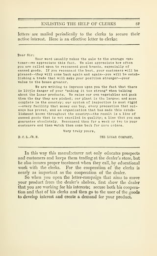ENLISTING THE HELP OF CLERKS 87
letters are mailed periodically to the clerks to secure their
active interest. Here is an effective letter to clerks:
Dear Sir:
Your word usually nakea the sale to the average f-ua-
tomer--we appreciate this fact. We also appreciate how often
you are called upon to recommend good trands, especially of
canned goods. If you recoimnend the heat, your customers will be
pleased-'they will come hack again and again--you will he estab-
lishing a trade that will make your position stronger--your
value to the house greater.
We are writing to impress upon you the fact that there
Is little danger of your "making it too strong" when talking
about the Lunar products. We raise our own vegetables and pack
them the day they are picked; our plant is tho largeai. and most
complete in the country; our system of inspection is most rigid
--every facility that money can buy, every precaution that sci-
ence has proved, and an organization that has made this estab-
lishment known throughout the country--the result is a line of
canned goods that is not excelled In quality; a line that you can
guarantee absolutely. Recommend them for a week or two to your
customers and then watch them come back for more orders.
Very truly yours,
D.C.L./R.H. TEE LUNAR COMPAUY.
In this way this manufcicturer not only educates prospects
and customers and keeps them trading at the dealer's store, but
he also insures proper treatment when they call, by educational
work with the clerks. For the cooperation of the clerks is
nearly as important as the cooperation of the dealer.
So when you open the letter-campaign that aims to move
your product from the dealer's shelves, first show the dealer
that you are working for his interests; secure both his coopera-
tion and that of his clerks and then go to the user of the goods
to develop interest and create a demand for your product.
 