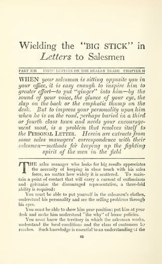 Wielding the "BIG STICK" in
Letters to Salesmen
PART Xm USING Li:n CIIS ON THE DEALER TRADE CHAPTER sq
WHEN your salesman is sitting opj)osite you in
your office^ it is easy enough to ins-pire him to
greater effort
—to put *' ginger'* into him—by the
sound of your voice, the glance oj your eye, the
slap on the back or the emphatic thump on the
desk. But to impress your personality upon him
when he is on the road, perhaps buried in a third
or fourth class town and needs your encourage-
inent most^ is a problem that resolves itself to
the Personal Letter. Herein are extracts from
some sales managers* correspondence with their
salesmen—methods for keeping up the fighting
spirit of the men in the field
THE sales manager who looks for big results appreciates
the necessity of keeping in close touch with his sales
force, no matter how widely it is scattered. To main-
tain a point of contact that will carry a current of enthusiasm
and galvanize the discouraged representative, a three-fold
ability is required:
You must be able to put yourself in the salesman's clothes,
understand his personality and see the selling problems through
his eyes.
You must be able to show him your position; put him at your
desk and make him understand "the why" of house policies.
You must know the territory in which the salesman v/orks,
understand the local conditions and the class of customers hi
reaches. Such knowledge is essential to an understanding oi" the
sa
 