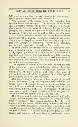 PUTTING GINGER INTO THE FIELD FORCE 8&
field problems and without this understanding the sales manager
cannot give real help or inject much enthusiasm
The salesman is the human factor—the connecting link
between house and customer. His treatment of customers
should reflect the character and policy of the house. His attitude
should create the same degree of confidence that you, as sales
manager, would create were you able to handle each customer
in person. This is the ideal to hold up before the sales force.
You aim to educate the salesman to the importance and
responsibility of his position, to direct his efforts into productive
channels and to keep him interested and working at top notch
efficiency. Except for occasional conventions or meetings,
you must rely upon letters to recharge his energies.
In order to make these letters effective it is necessary to knov;
where a salesman can be reached at all times. This necessitates
a daily report by which each man's route can be followed by a
map and tack system. Customer reports give data regarding
selling conditions in each territory and a weekly summary of
sales enables the sales manager to keep his finger on the business
and on the v.ork of every man.
The experienced salesman learns to read between the lines
of the salesmen's reports, detect lagging interest, determine
when they are working from a wrong angle, interpret the
hidden note of discouragement and with letters charged
with enthusiasm and helpful suggestions, brace them up and
get them going under full headway again.
But these letters do much more than impart ginger and
inspire confidence. They are frequently educational in the
strictest sense of the word. Various arguments are taken up,
and anecdotes are related showing how selling problems have
been solved, difficulties met, obstacles overcome. A salesman
may never recognize his own weakness until he sees just how
some other man has been able to increase his sales.
It is obvious that the salesman must be supplied with price
changes, market reports and suggestions for handling emer-
gency propositions. !Many houses employing large forces of
salesmen send out house bulletins, daily or weekly, instead of
letters' to give this information. The bulletin is usually a email
pamphlet made up as attractively as possible without incurring
too great expense. It discusses house policies from the view-
point of both house and salesman; takes up questions of compe-
 