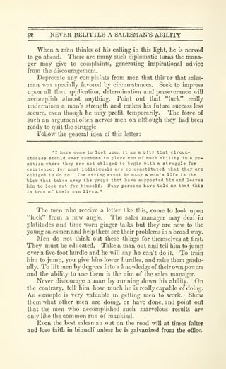fiS NEVER BELITTLE A SALESMA^^S ABILITY
"WTien a man thinks of his calling in this h'ght, he is nerved
to go ahead. There are many such diplomatic turns the mana-
ger may give to complaints, generating inspirational advice
from the discourafrement.o
Deprecate any complaints from men that this "or that sales-
man was specially favored by circumstances. Seek to impress
upon all that application, determination and perseverance will
accomplish almost anything. Point out that "luck" really
undermines a man's strength and makes his future success less
secure, even though he m.ay profit temporarily. The force of
such an argument often nerves men on although they had been
ready to quit the struggle
Follow the general idea of this letter:
"I have come to look upon it as a pity that circuE-
etances Bhould ever combine to place men of much ability in a po-
Dition where they are not obliged to becin with a struggle for
existence; for most individuals ere so constituted that they are
obliged to do so. The saving event in many a nan's life is the
tlow that takes away the props thst have supported him and leaves
him to look out for himself, ifany persons havo tcld me that this
is true of their own lives."
Tlie men who receive a letter like this, come to look upon
"luck" from a new angle. The sales manager may deal in
platitudes and time-worn ginger talks but they are new to the
young salesmen and help them see their problems in a broad way.
Men do not think out these things for themselves at first.
They must be educated. Take a man out and tell him to jump
over a five-foot hurdle and he will say he can't do it. To train
hira to jump, you give him lower hurdles, and raise them gradu-
ally. To lift men by degrees into a knowledge of their own powers
and the ability to use them is the aim of the sales manager.
Never discourage a man by running down his ability. On
the contrary, tell him how much he is really capable of doing.
An example is very valuable in getting men to work. Show
them what other men are doing, or have done, and point out
that the men who accomplished such marvelous results are
only like the common run of mankind.
Even the best salesman out on the road will at times falter
and lose faith in himself unless he is galvanized from the office.
 