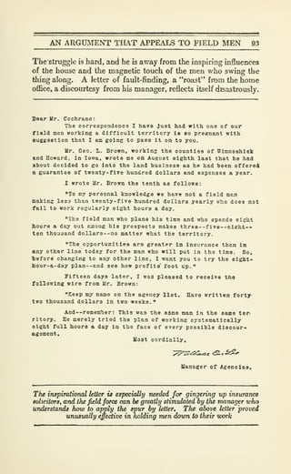 AN ARGUMENT THAT APPEALS TO FIELD MEN 93
The struggle is hard, and he is away from the inspiring influences
of the house and the magnetic touch of the men who swing the
thing along. A letter of fault-finding, a "roast" from the home
office, a discourtesy from his manager, reflects itself disastrously.
Ve&r Mr. Cochrane:
The correspondence 1 have Just had with one of our
field men working a difficult territory is eo preenant with
6U£geBtlon that I am going to pass it on to you.
Mr. Geo. I.. Brown, working the countlea of Winneshiek
end Howard, in Iowa, wrote ne on August eighth last that ho had
ahout decided to go into the land husinesa aa he had "been offered
& guarantee of twenty-five hundred dollars and expenses a year.
I wrote Mr. Brown the tenth as follows:
"To my personal knowledge we have not a field mart
making less than twenty-five hundred dollars yearly who does not
fail to worJc regularly eight hours a day.
"The field man who plans hio time and who spends eight
hours a day out among his prospects makes three —f ive--eiKht--
ten thousand dollars —no natter what the territory.
"The opportunities are greater In insurance than in
any other line today for the man who will put in tha time. So,
before changing to any other line, I want you to try the eight*
hour-a-day plan--and see how profits' foot up.
"
Fifteen days later, I was pleased to receive tne
following wire from Mr. Brown:
"Eeep my name on the agency list. Have written forty'
two thousand dollars in two weeks."
And--remem'ber : This was the 8$ne man in the same ter
ritory. He merely tried the plan of working Eystematically
eight full hours a day in the face of every possible discour-
agement.
Uost cordially,
Uanager of Agencies.
The inspirational letter is especially needed for gingering up insurance
solicitors, and the field force can be greatly stimulated by the manager who
understands how to apply the spur by letter. The above letter proved
unusually effective in holding men dovm to their vxrrk
 
