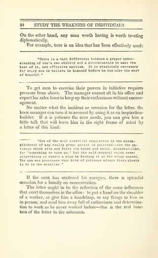 94 STUDY THB WEAKNESS OF INDIVIDUALS
On the other hand, any man worth having is worth treating
diplomatically.
For example, here is an idea that has Been effectively used:
"There Is a vast difference tietween a proper under-
standing of one's own aldllty and a deternination to make th»
best of it, and offensive egotism. It is absolutely necessary
for every man to believe in liimaelf before ho can make the moet
of himself.
"
To get men to exercise their powers in initiative requires
pressure from above. The manager cannot sit in his office and
expect his sales force to keep up their enthusiasm without encour-
agement.
No matter what the incident or occasion for the letter, the
keen manager can turn it to account by using it as an inspiration-
builder. If it is patience the man needs, you can give him a
little talk that will leave him in the right frame of mind by
a letter of this kind:
"~ "One of the most essential requisites in the accom-
plishment of any really great matter is patience--not the pa-
tience which sits and folds its hands and waits, liacawber-like.
for 'aomething to turn up,' but the self-control which never
Jeopardizes or upsets a plan by forcing it at the wrong moment.
The man who possesses that kind of patience always finds plenty
to do in the meantime.
"
If the man has scattered his energies, there is splendid
occasion for a homily on concentration.
The letter ought to be the reflection of the same influences
that exei't themselves in the office: to put a hand on the shoulder
of a worker, or give him a handclasp, or say things to bim as
in person, and send him away full of enthusiasm and determina-
tion to work as he never worked before—this is the real func-
tion of the letter to the salesman.
 