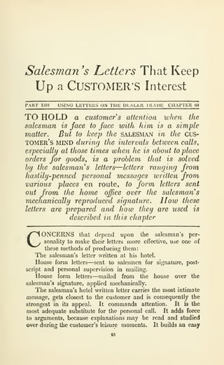 Salesman 's Letters That Keep
Up a CUSTOMER'S Interest
PAKT XIII USING LEITHRS ON THE DI.ALhll 1 KAUb: CllAriLll 60
TO HOLD a customer s attention when the
salesman is face to face with him is a simple
matter. But to keep the salesman in the CL'S-
tomer's mlnd during the intervals between calls,
especially at those times when he is about to place
orders for goods^ is a problem that is solved
by the salesman s letters—letters ranging from
hastily-penned personal messages written from
various places en route, to form letters sent
out from the home office over the salesman's
mechanically reproduced signature, lloio these
letters are 'prepared, and how they are used is
described in this chapter
CONCERNS that depend upon the salesman's per-
sonahty to make their letters more eirectivc, use one of
these methods of producing them:
The salesman's letter written at his hotel.
House form letters—sent to salesmen for signature, post-
script and personal supervision in mailing.
House form letters—mailed from the house over the
salesman's signature, applied mechanically.
The salesman's hotel written letter carries the most intimate
message, gets closest to the customer and is consequently the
strongest in its appeal. It commands attention. It is the
most adequate substitute for the personal call. It adds force
to arguments, because explanations may be read and studied
over during the customer's leisure moments. It builds an easy
 