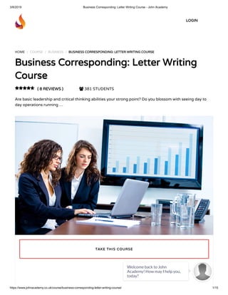 3/8/2019 Business Corresponding: Letter Writing Course - John Academy
https://www.johnacademy.co.uk/course/business-corresponding-letter-writing-course/ 1/15
HOME / COURSE / BUSINESS / BUSINESS CORRESPONDING: LETTER WRITING COURSEBUSINESS CORRESPONDING: LETTER WRITING COURSE
Business Corresponding: Letter WritingBusiness Corresponding: Letter Writing
CourseCourse
( 8 REVIEWS )( 8 REVIEWS )  381 STUDENTS
Are basic leadership and critical thinking abilities your strong point? Do you blossom with seeing day to
day operations running …

TAKE THIS COURSETAKE THIS COURSE
LOGINLOGIN
Welcome back to John
Academy! How may I help you,
today?

 