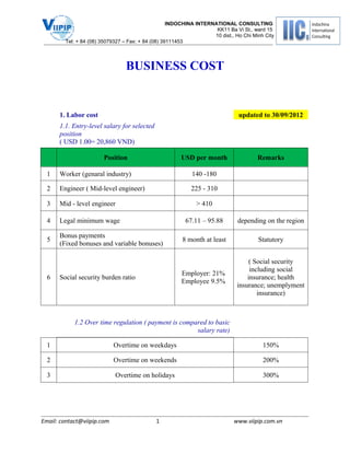 INDOCHINA INTERNATIONAL CONSULTING
                                                                    KK11 Ba Vi St., ward 15
                                                                   10 dist., Ho Chi Minh City
        Tel: + 84 (08) 35079327 – Fax: + 84 (08) 39111453




                                BUSINESS COST


      1. Labor cost                                                           updated to 30/09/2012
      1.1. Entry-level salary for selected
      position
      ( USD 1.00= 20,860 VND)

                       Position                        USD per month                  Remarks

  1   Worker (genaral industry)                            140 -180

  2   Engineer ( Mid-level engineer)                       225 - 310

  3   Mid - level engineer                                   > 410

  4   Legal minimum wage                                67.11 – 95.88         depending on the region

      Bonus payments
  5                                                    8 month at least               Statutory
      (Fixed bonuses and variable bonuses)

                                                                                  ( Social security
                                                                                  including social
                                                       Employer: 21%
  6   Social security burden ratio                                               insurance; health
                                                       Employee 9.5%
                                                                             insurance; unemplyment
                                                                                     insurance)



            1.2 Over time regulation ( payment is compared to basic
                                                       salary rate)

  1                         Overtime on weekdays                                        150%

  2                         Overtime on weekends                                        200%

  3                         Overtime on holidays                                        300%




Email: contact@viipip.com                    1                              www.viipip.com.vn
 