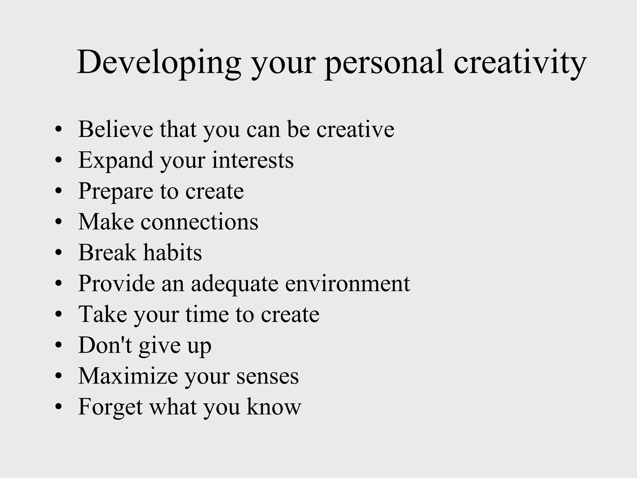 Developing your personal creativity Believe that you can be creative Expand your interests Prepare to create Make connections Break habits Provide an adequate environment Take your time to create Don't give up Maximize your senses Forget what you know 