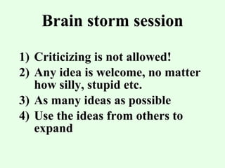 Brain storm session Criticizing is not allowed! Any idea is welcome, no matter how silly, stupid etc. As many ideas as possible Use the ideas from others to expand 