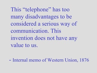This “telephone” has too many disadvantages to be considered a serious way of communication. This invention does not have any value to us.  -  Internal memo of Western Union, 1876 