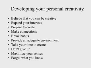 Developing your personal creativity Believe that you can be creative Expand your interests Prepare to create Make connections Break habits Provide an adequate environment Take your time to create Don't give up Maximize your senses Forget what you know 