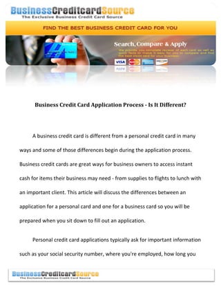 -990600-70485000<br />Business Credit Card Application Process - Is It Different?<br />A business credit card is different from a personal credit card in many ways and some of those differences begin during the application process. Business credit cards are great ways for business owners to access instant cash for items their business may need - from supplies to flights to lunch with an important client. This article will discuss the differences between an application for a personal card and one for a business card so you will be prepared when you sit down to fill out an application.<br />Personal credit card applications typically ask for important information such as your social security number, where you're employed, how long you have been employed there, your current address and more. This information is used to access your credit report. Lenders use this report to ascertain whether you are an acceptable credit risk. If you have a record of paying your debts on time and efficiently, you will probably have a fairly good credit rating - prompting creditors to approve your application quickly. <br />Business credit cards require slightly different information. For instance, you're typically required to list the names and personal information of all owners of your company - including those who own more than 10% to 25% of the company. The credit ratings of all owners will be checked. If you're the sole owner of the company, this won't be a problem.  In this case, however, your own personal credit will be the basis for making a decision about whether to give you a new business card.<br />Other information that will probably be required might include the business's annual profits, how long the business has been in operation, financial statements from the business and more. You'll also need to describe what type of business you own - such as a corporation, a partnership or an LLC. This will help the lender determine whether the business is eligible to receive a credit line.<br />After compiling all the necessary information about your company, its owners and its financial details, you can fill out the application ... hopefully online both for the convenience factor and for speed of approval!  If you have good a good credit history, you will most likely be approved.  Depending upon the status of the business's existing credit (or your own personal score), you may be required to pay more or less interest. Typically, the better your credit score, the lower your interest rate will be.<br />center0For more information and to research, compare and apply for business credit cards, visit Business Credit Card Source at http://www.businesscreditcardsource.com.020000For more information and to research, compare and apply for business credit cards, visit Business Credit Card Source at http://www.businesscreditcardsource.com.<br />