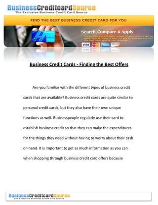 Business Credit Cards - Finding the Best Offers



     Are you familiar with the different types of business credit

cards that are available? Business credit cards are quite similar to

personal credit cards, but they also have their own unique

functions as well. Businesspeople regularly use their card to

establish business credit so that they can make the expenditures

for the things they need without having to worry about their cash

on hand. It is important to get as much information as you can

when shopping through business credit card offers because
 