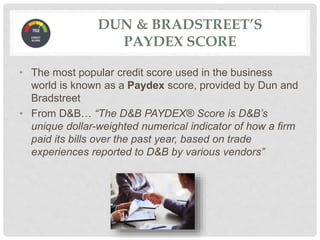 DUN & BRADSTREET’S
PAYDEX SCORE
• The most popular credit score used in the business
world is known as a Paydex score, provided by Dun and
Bradstreet
• From D&B… “The D&B PAYDEX® Score is D&B’s
unique dollar-weighted numerical indicator of how a firm
paid its bills over the past year, based on trade
experiences reported to D&B by various vendors”
 