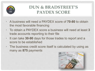 • A business will need a PAYDEX score of 70-80 to obtain
the most favorable financing
• To obtain a PAYDEX score a business will need at least 3
trade accounts reporting to their file
• It can take 30-90 days for those trades to report and a
score to be established
• The business credit score itself is calculated by using as
many as 875 payments
DUN & BRADSTREET’S
PAYDEX SCORE
 