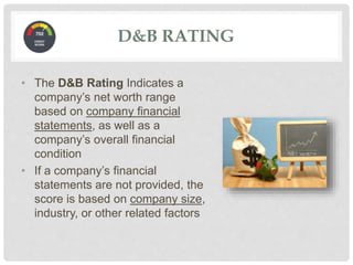 D&B RATING
• The D&B Rating Indicates a
company’s net worth range
based on company financial
statements, as well as a
company’s overall financial
condition
• If a company’s financial
statements are not provided, the
score is based on company size,
industry, or other related factors
 