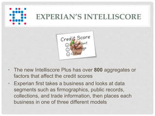• The new Intelliscore Plus has over 800 aggregates or
factors that affect the credit scores
• Experian first takes a business and looks at data
segments such as firmographics, public records,
collections, and trade information, then places each
business in one of three different models
EXPERIAN’S INTELLISCORE
 