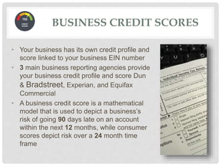BUSINESS CREDIT SCORES
• Your business has its own credit profile and
score linked to your business EIN number
• 3 main business reporting agencies provide
your business credit profile and score Dun
& Bradstreet, Experian, and Equifax
Commercial
• A business credit score is a mathematical
model that is used to depict a business’s
risk of going 90 days late on an account
within the next 12 months, while consumer
scores depict risk over a 24 month time
frame
 