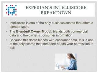 EXPERIAN’S INTELLISCORE
BREAKDOWN
• Intelliscore is one of the only business scores that offers a
blender score
• The Blended/ Owner Model, blends both commercial
data and the owner’s consumer information
• Because this score blends with consumer data, this is one
of the only scores that someone needs your permission to
pull
 