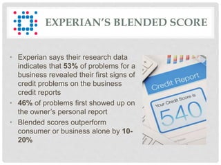 EXPERIAN’S BLENDED SCORE
• Experian says their research data
indicates that 53% of problems for a
business revealed their first signs of
credit problems on the business
credit reports
• 46% of problems first showed up on
the owner’s personal report
• Blended scores outperform
consumer or business alone by 10-
20%
 