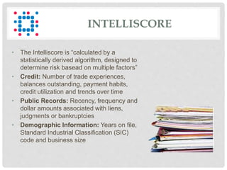 INTELLISCORE
• The Intelliscore is “calculated by a
statistically derived algorithm, designed to
determine risk basead on multiple factors”
• Credit: Number of trade experiences,
balances outstanding, payment habits,
credit utilization and trends over time
• Public Records: Recency, frequency and
dollar amounts associated with liens,
judgments or bankruptcies
• Demographic Information: Years on file,
Standard Industrial Classification (SIC)
code and business size
 