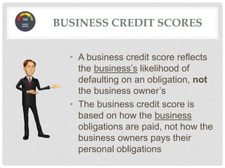 • A business credit score reflects
the business’s likelihood of
defaulting on an obligation, not
the business owner’s
• The business credit score is
based on how the business
obligations are paid, not how the
business owners pays their
personal obligations
BUSINESS CREDIT SCORES
 