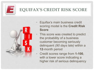 EQUIFAX’S CREDIT RISK SCORE
• Equifax’s main business credit
scoring model is the Credit Risk
Score
• This score was created to predict
the probability of a business
customer becoming seriously
delinquent (90 days late) within a
12-month period
• Credit scores range from 1-100,
with a lower score indicating a
higher risk of serious delinquency
 